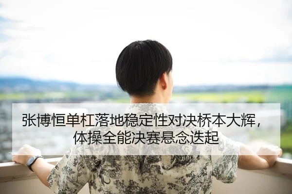 张博恒单杠落地稳定性对决桥本大辉，体操全能决赛悬念迭起